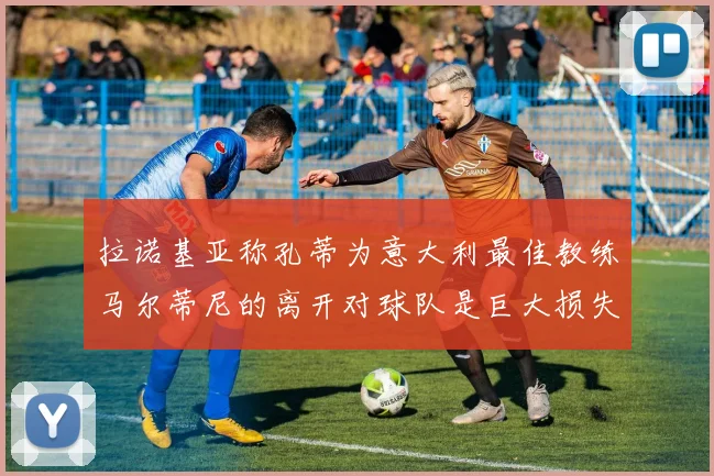 拉诺基亚称孔蒂为意大利最佳教练马尔蒂尼的离开对球队是巨大损失