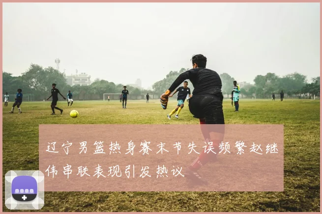 辽宁男篮热身赛末节失误频繁赵继伟串联表现引发热议