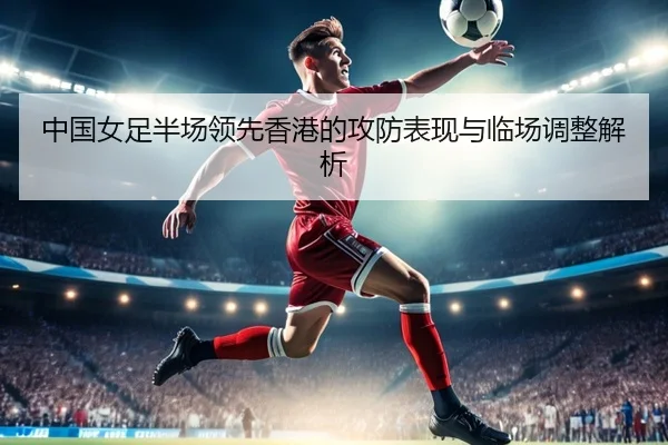 中国女足半场领先香港的攻防表现与临场调整解析